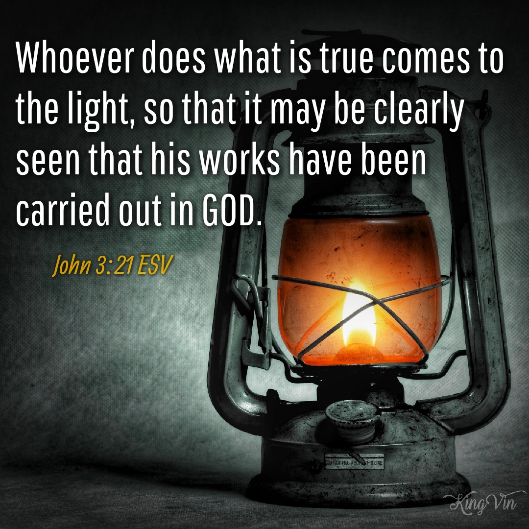 But whoever does what is true comes to the light, so that it may be clearly seen that his works have been carried out in God. John 3:21 ESV