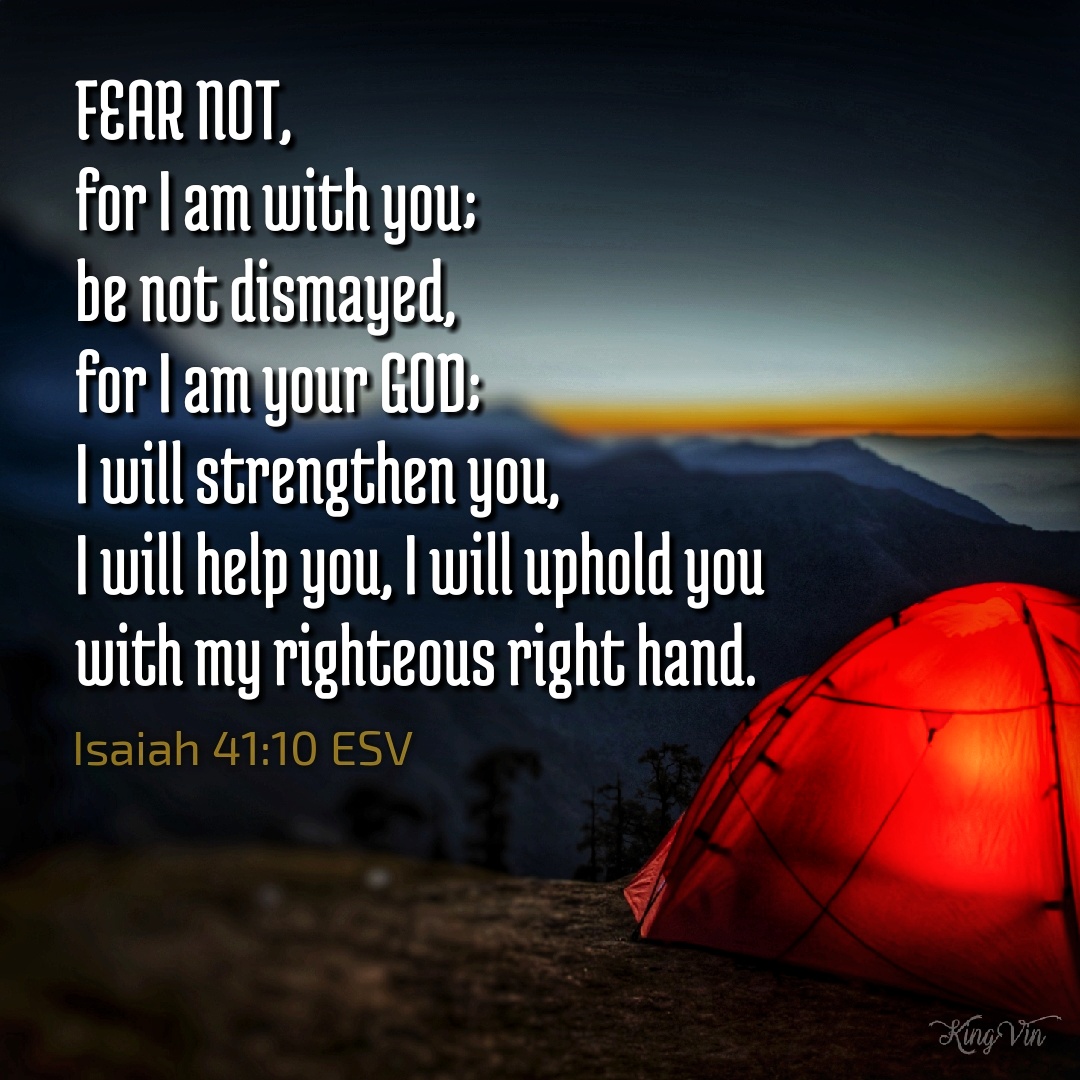 fear not, for I am with you; be not dismayed, for I am your God; I will strengthen you, I will help you, I will uphold you with my righteous right hand. Isaiah 41:10 ESV