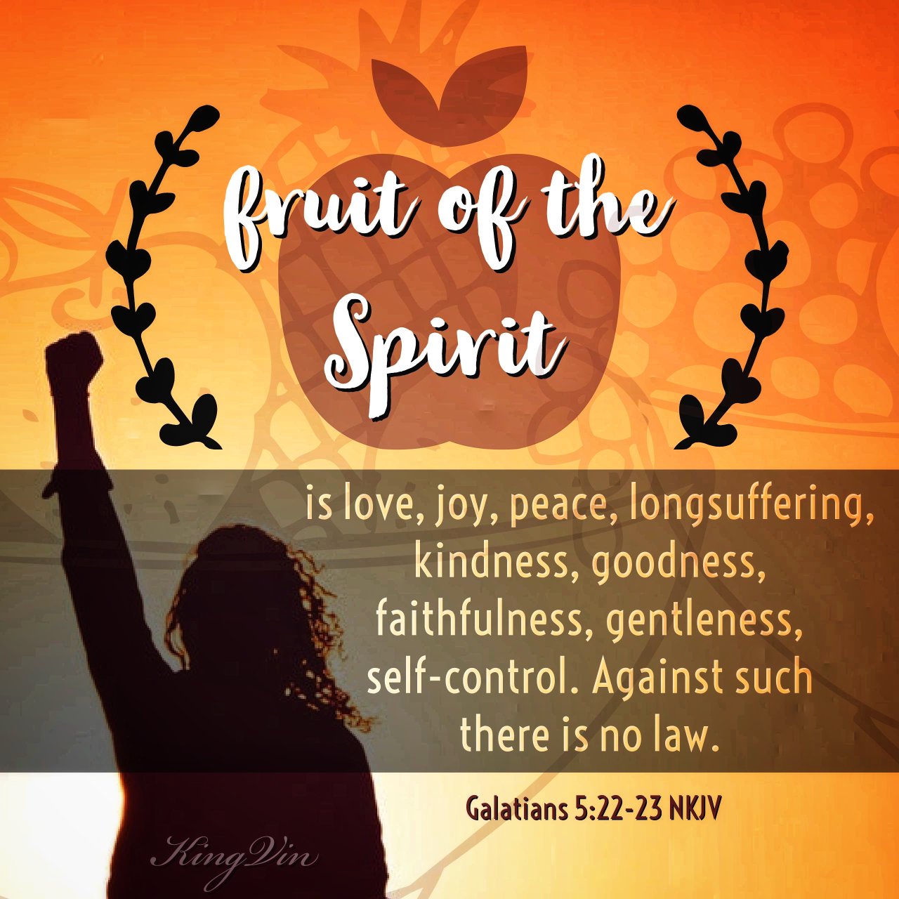 But the fruit of the Spirit is love, joy, peace, longsuffering, kindness, goodness, faithfulness, gentleness, self-control. Against such there is no law. Galatians 5:22‭-‬23 NKJV