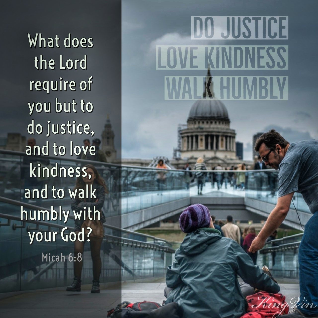 He has told you, O man, what is good; and what does the Lord require of you but to do justice, and to love kindness, and to walk humbly with your God? Micah 6:8 ESV