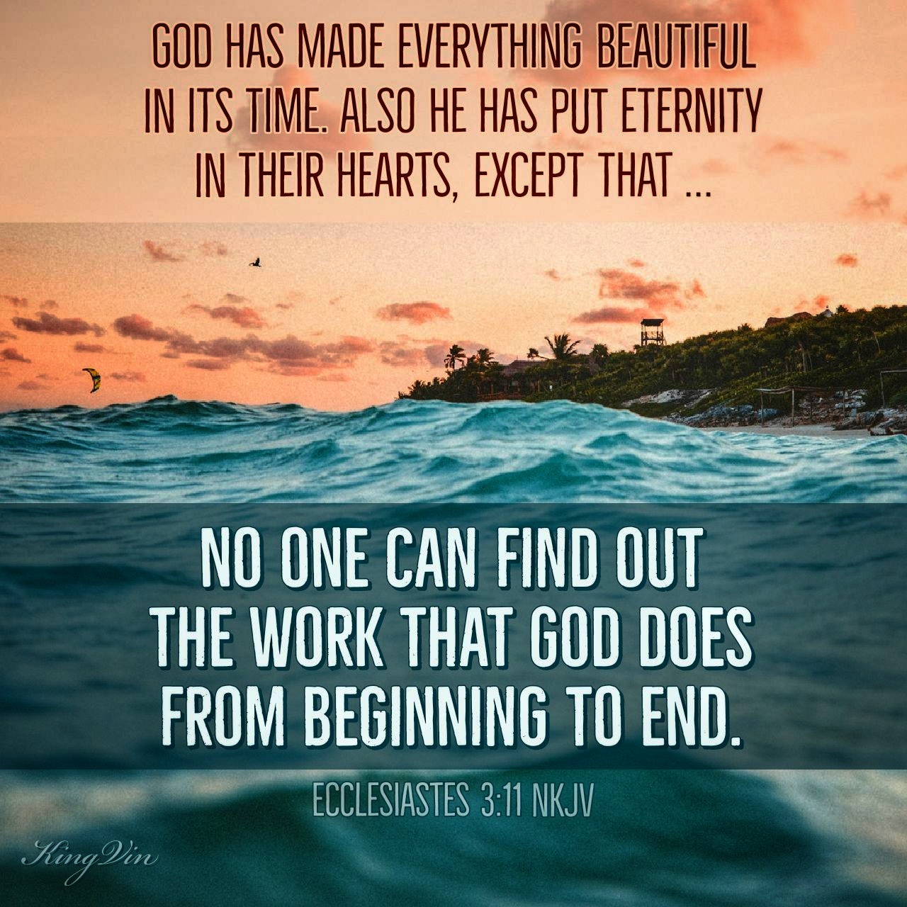 He has made everything beautiful in its time. Also He has put eternity in their hearts, except that no one can find out the work that God does from beginning to end. Ecclesiastes 3:11 NKJV