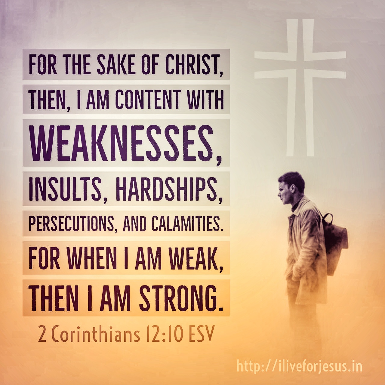 For the sake of Christ, then, I am content with weaknesses, insults, hardships, persecutions, and calamities. For when I am weak, then I am strong. 2 Corinthians 12:10 ESV