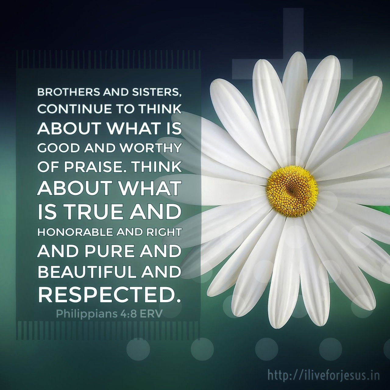 Brothers and sisters, continue to think about what is good and worthy of praise. Think about what is true and honorable and right and pure and beautiful and respected. Philippians 4:8 ERV