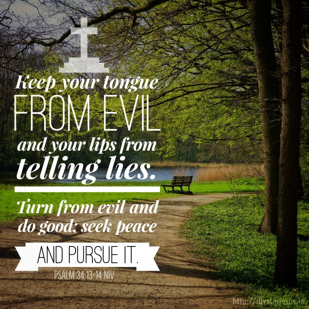 keep your tongue from evil and your lips from telling lies. Turn from evil and do good; seek peace and pursue it. Psalm 34:13‭-‬14 NIV https://bible.com/bible/111/psa.34.13-14.NIV