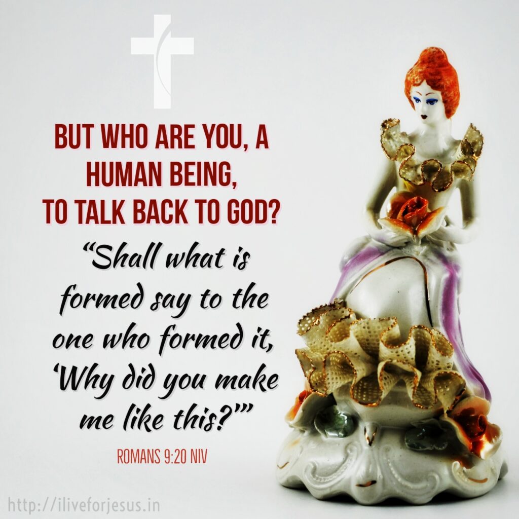 But who are you, a human being, to talk back to God? “Shall what is formed say to the one who formed it, ‘Why did you make me like this?’ ” Romans 9:20 NIV https://bible.com/bible/111/rom.9.20.NIV