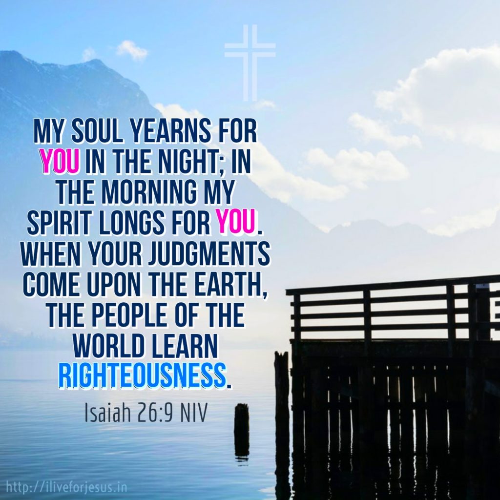 My soul yearns for you in the night; in the morning my spirit longs for you. When your judgments come upon the earth, the people of the world learn righteousness.  Isaiah 26:9 NIV  https://my.bible.com/bible/111/ISA.26.9.NIV