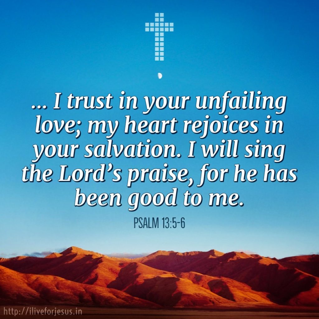 'But I trust in your unfailing love; my heart rejoices in your salvation. I will sing the Lord ’s praise, for he has been good to me.'  Psalm 13:5-6 https://my.bible.com/bible/111/PSA.13.5-6