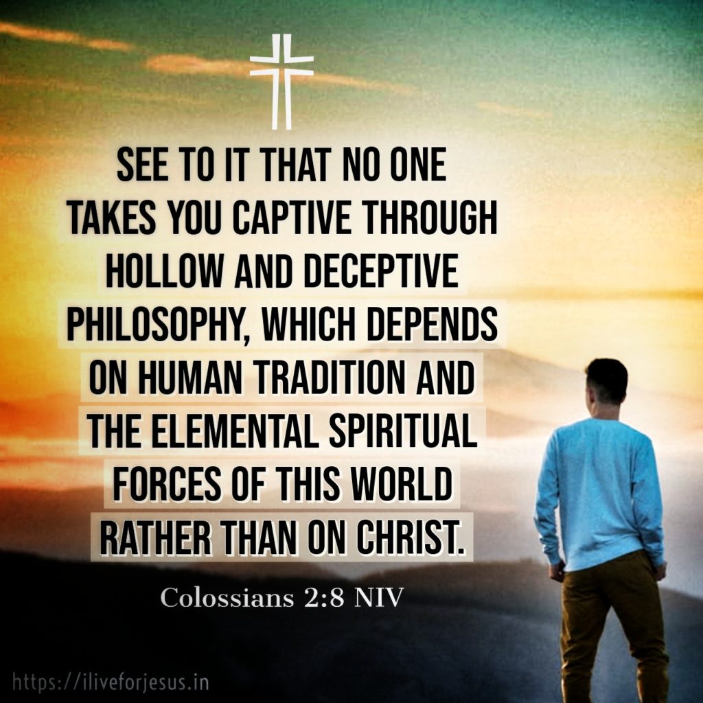 See to it that no one takes you captive through hollow and deceptive philosophy, which depends on human tradition and the elemental spiritual forces of this world rather than on Christ. Colossians 2:8 NIV https://bible.com/bible/111/col.2.8.NIV