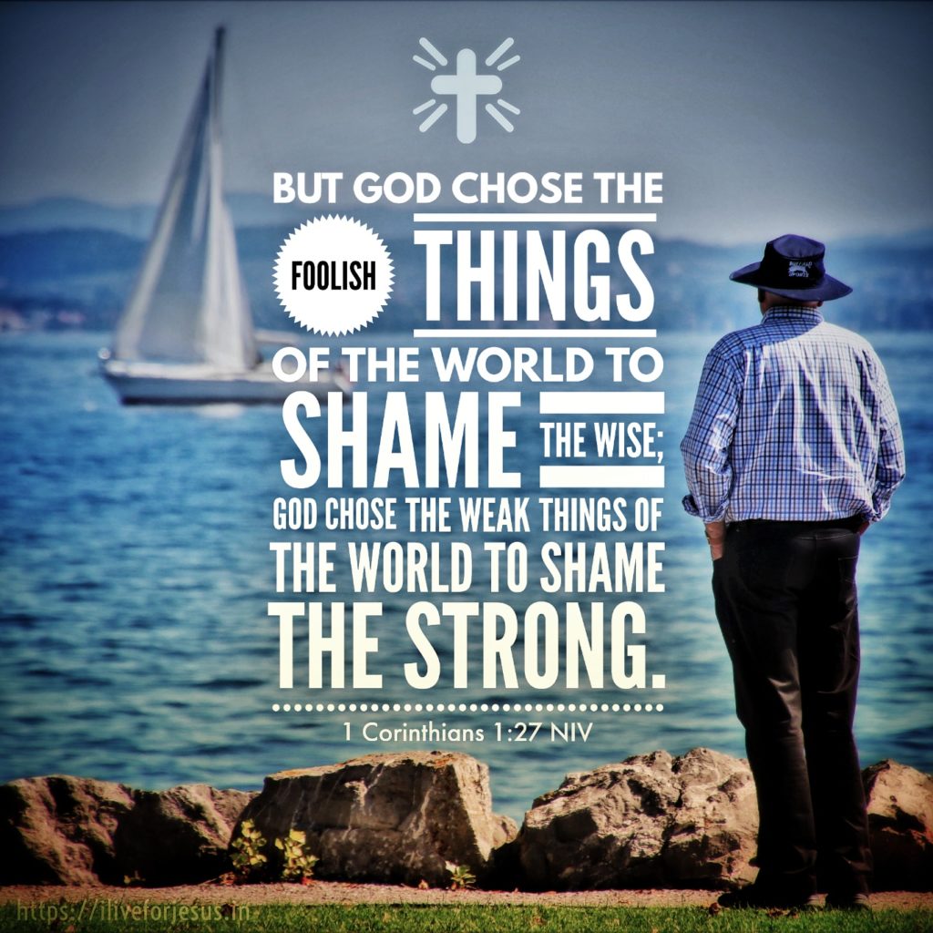 But God chose the foolish things of the world to shame the wise; God chose the weak things of the world to shame the strong. 1 Corinthians 1:27 NIV https://1corinthians.bible/1-corinthians-1-27