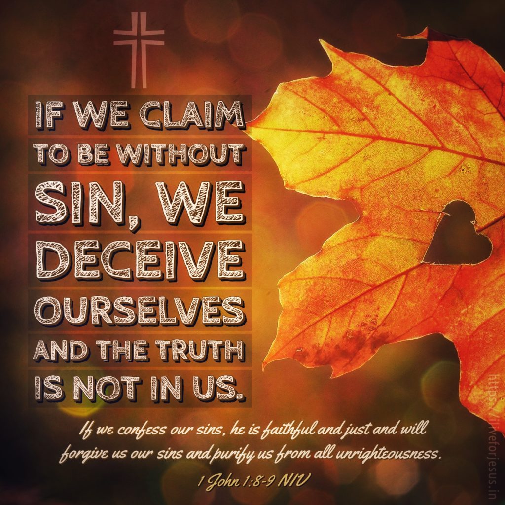 If we claim to be without sin, we deceive ourselves and the truth is not in us. If we confess our sins, he is faithful and just and will forgive us our sins and purify us from all unrighteousness. 1 John 1:8‭-‬9 NIV https://bible.com/bible/111/1jn.1.8-9.NIV