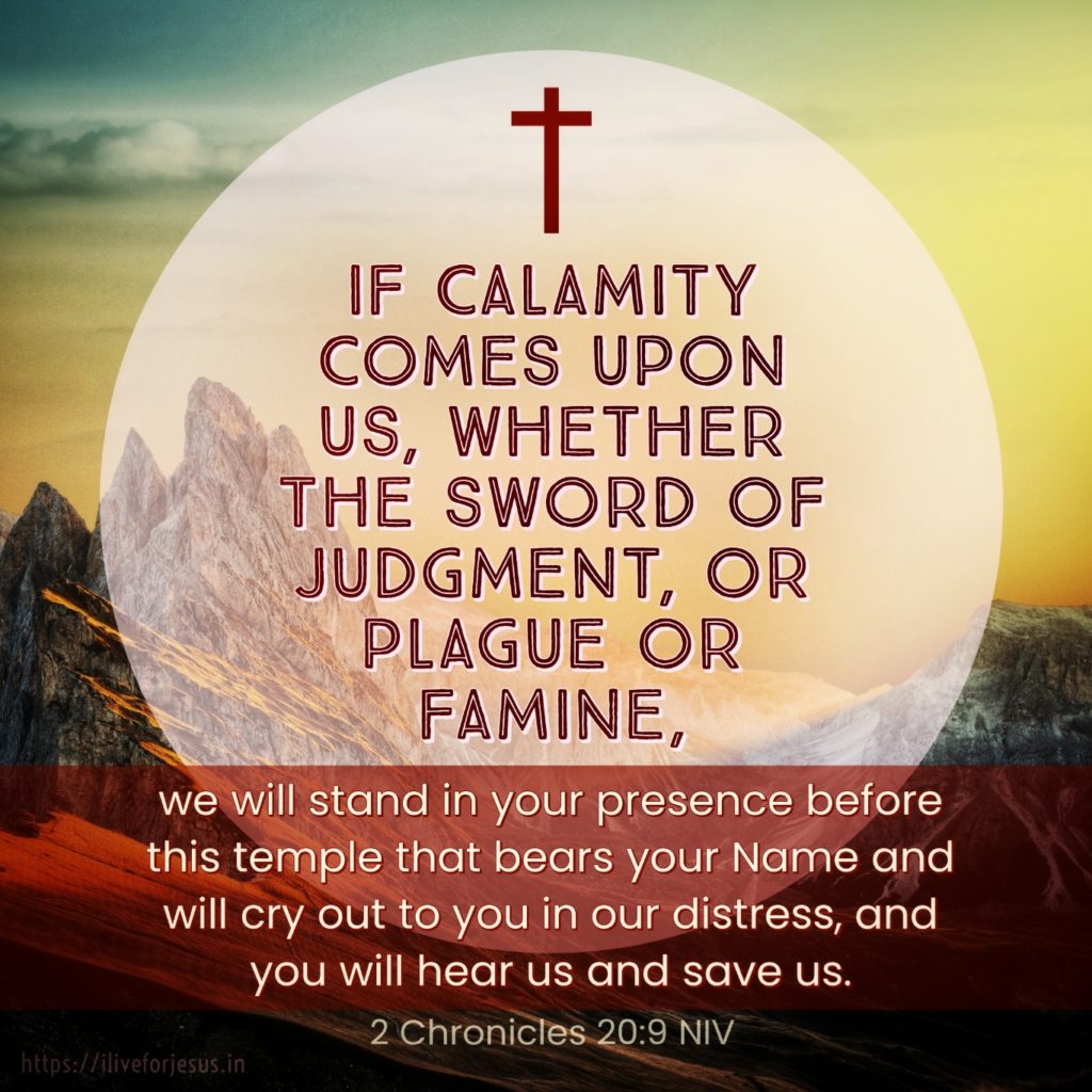 ‘If calamity comes upon us, whether the sword of judgment, or plague or famine, we will stand in your presence before this temple that bears your Name and will cry out to you in our distress, and you will hear us and save us.’ 2 Chronicles 20:9 NIV https://2chronicles.bible/2-chronicles-20-9