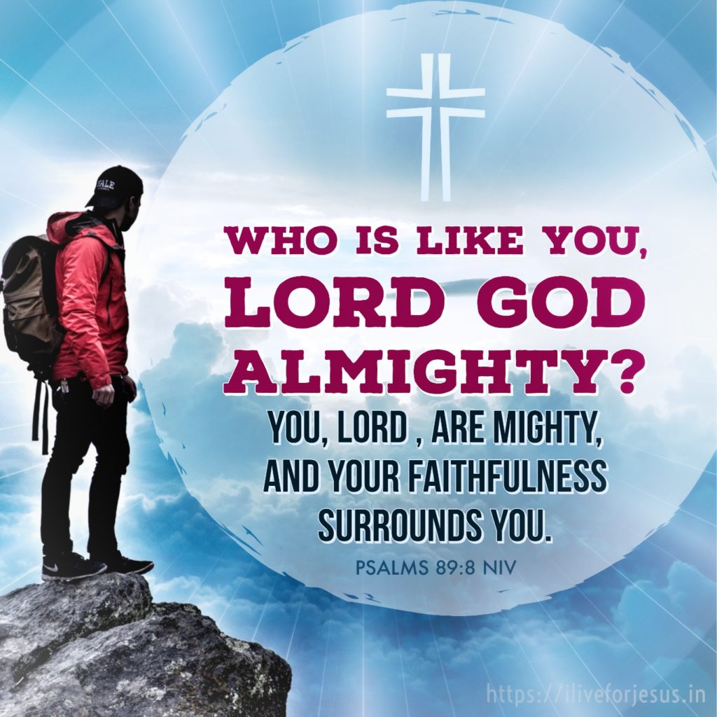 Who is like you, Lord God Almighty? You, Lord , are mighty, and your faithfulness surrounds you. Psalms 89:8 NIV https://psalm.bible/psalm-89-8