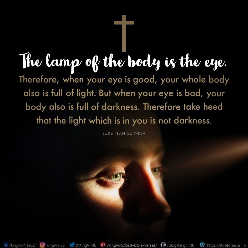 The lamp of the body is the eye. Therefore, when your eye is good, your whole body also is full of light. But when your eye is bad, your body also is full of darkness. Therefore take heed that the light which is in you is not darkness. Luke 11:34‭-‬35 NKJV https://bible.com/bible/114/luk.11.34-35.NKJV