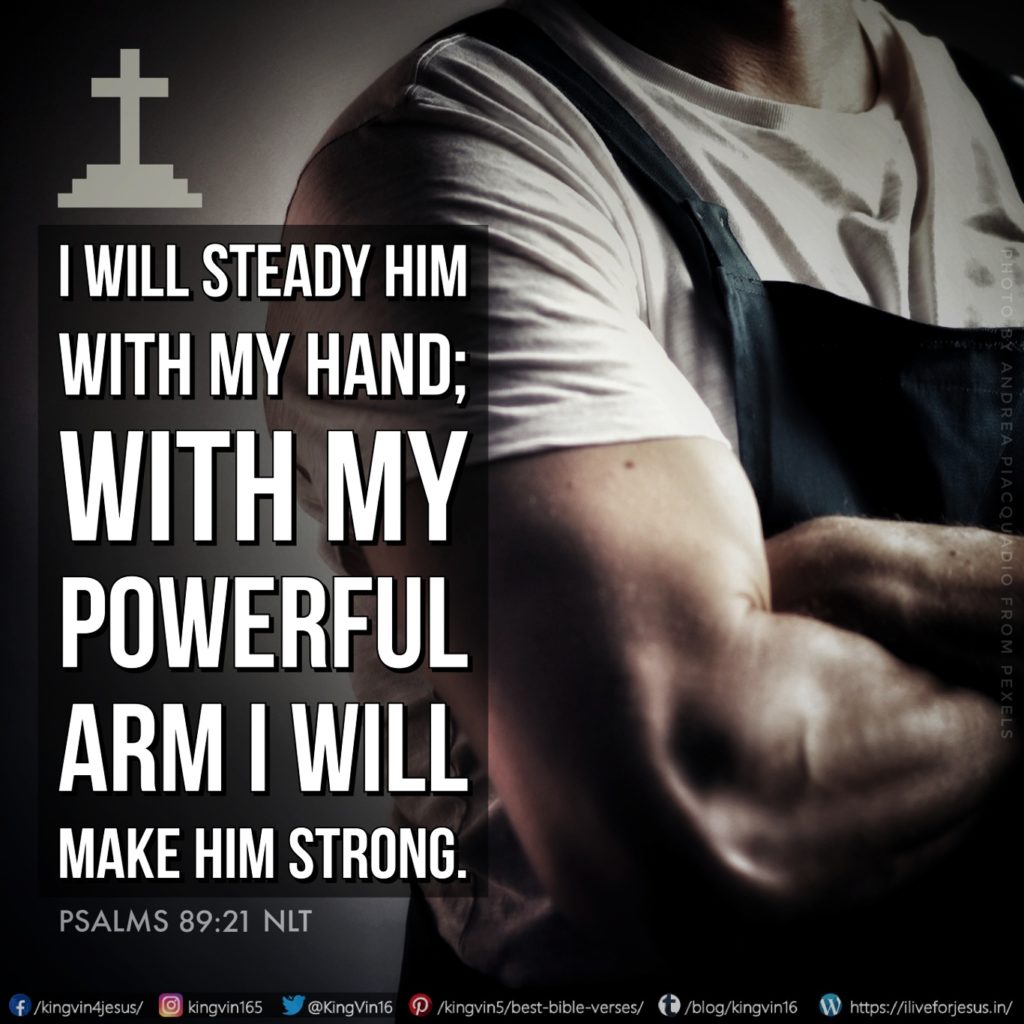 I will steady him with my hand; with my powerful arm I will make him strong. Psalms 89:21 NLT https://bible.com/bible/116/psa.89.21.NLT