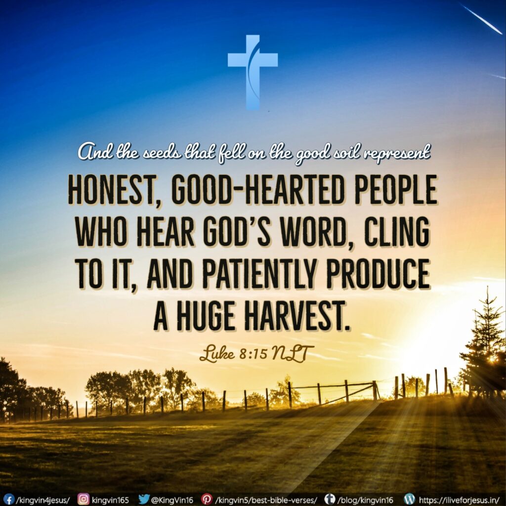 And the seeds that fell on the good soil represent honest, good-hearted people who hear God’s word, cling to it, and patiently produce a huge harvest. Luke 8:15 NLT https://bible.com/bible/116/luk.8.15.NLT