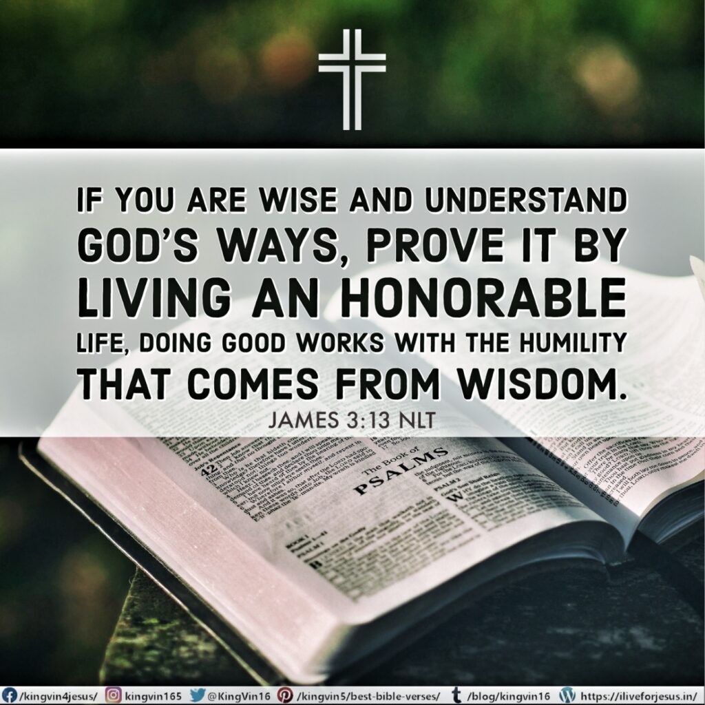 If you are wise and understand God’s ways, prove it by living an honorable life, doing good works with the humility that comes from wisdom. James 3:13 NLT https://bible.com/bible/116/jas.3.13.NLT