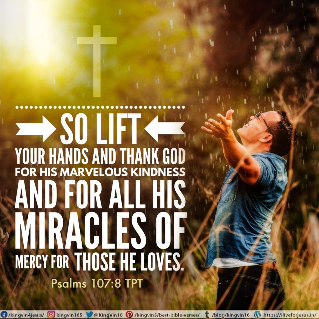 So lift your hands and thank God for his marvelous kindness and for all his miracles of mercy for those he loves. Psalms 107:8 TPT https://bible.com/bible/1849/psa.107.8.TPT