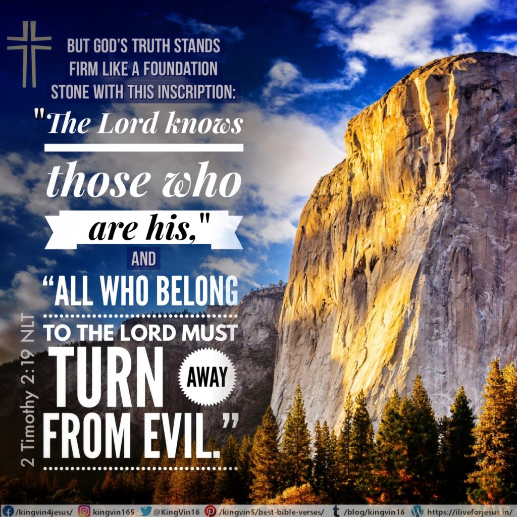 But God’s truth stands firm like a foundation stone with this inscription: “The Lord knows those who are his,” and “All who belong to the Lord must turn away from evil.” 2 Timothy 2:19 NLT https://bible.com/bible/116/2ti.2.19.NLT