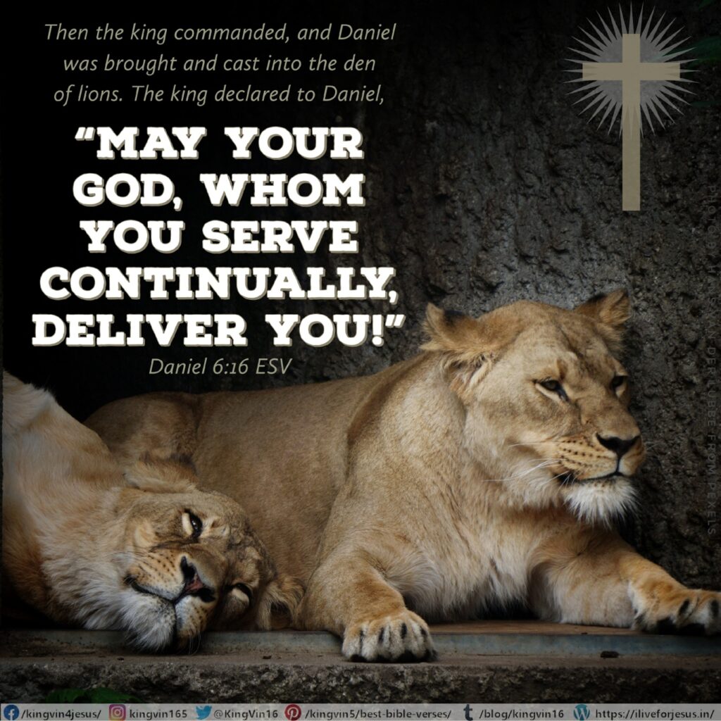 Then the king commanded, and Daniel was brought and cast into the den of lions. The king declared to Daniel, “May your God, whom you serve continually, deliver you!” Daniel 6:16 ESV https://bible.com/bible/59/dan.6.16.ESV