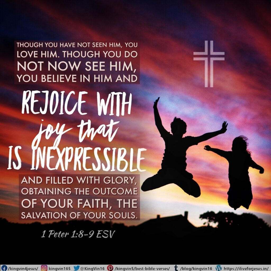 Though you have not seen him, you love him. Though you do not now see him, you believe in him and rejoice with joy that is inexpressible and filled with glory, obtaining the outcome of your faith, the salvation of your souls. 1 Peter 1:8‭-‬9 ESV https://bible.com/bible/59/1pe.1.8-9.ESV