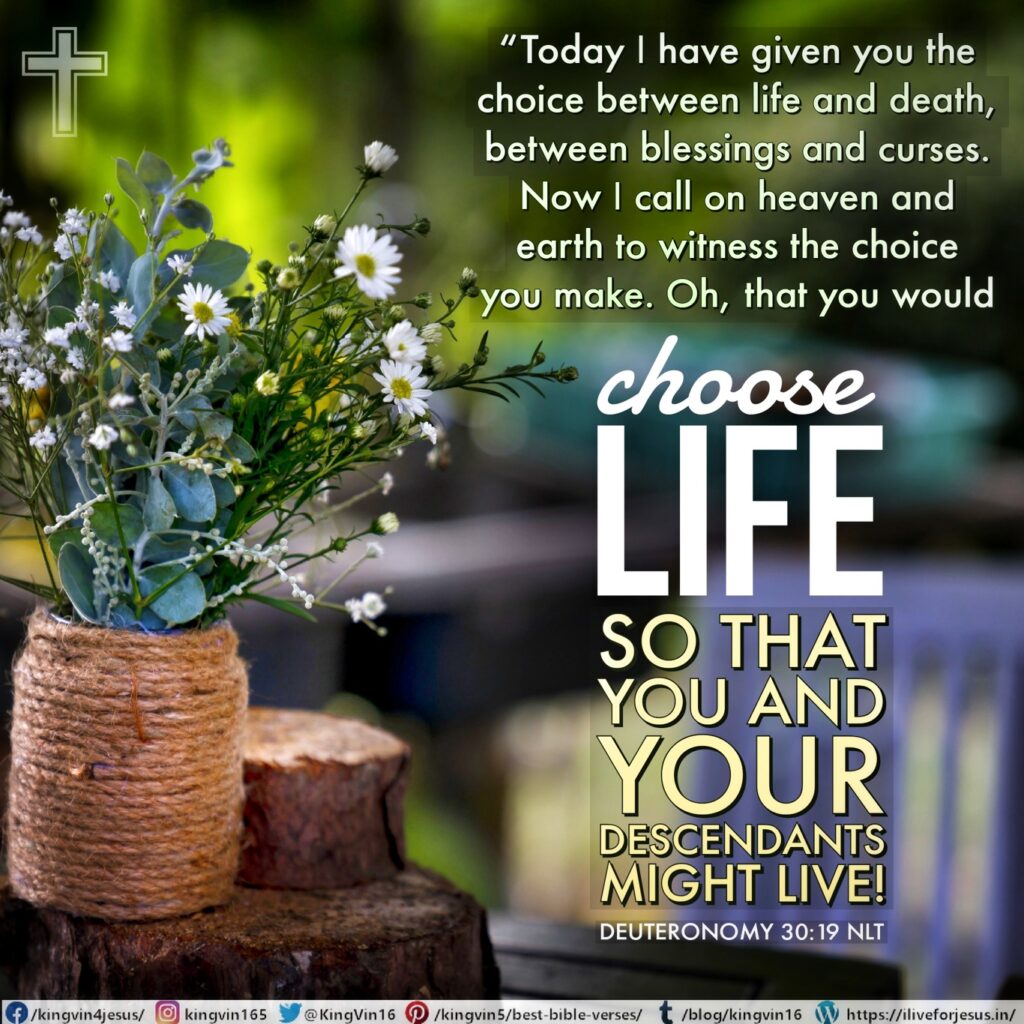 “Today I have given you the choice between life and death, between blessings and curses. Now I call on heaven and earth to witness the choice you make. Oh, that you would choose life, so that you and your descendants might live! Deuteronomy 30:19 NLT https://bible.com/bible/116/deu.30.19.NLT