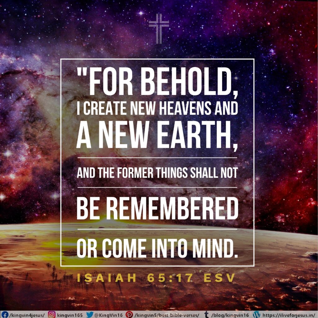 “For behold, I create new heavens and a new earth, and the former things shall not be remembered or come into mind. Isaiah 65:17 ESV https://bible.com/bible/59/isa.65.17.ESV