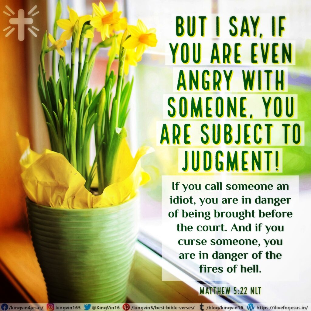 But I say, if you are even angry with someone, you are subject to judgment! If you call someone an idiot, you are in danger of being brought before the court. And if you curse someone, you are in danger of the fires of hell. Matthew 5:22 NLT https://bible.com/bible/116/mat.5.22.NLT
