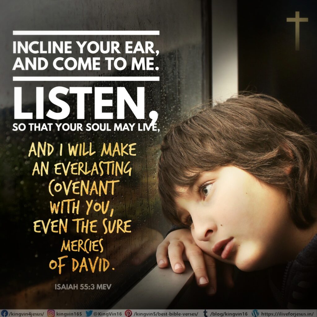 Incline your ear, and come to Me. Listen, so that your soul may live, and I will make an everlasting covenant with you, even the sure mercies of David. Isaiah 55:3 MEV https://bible.com/bible/1171/isa.55.3.MEV