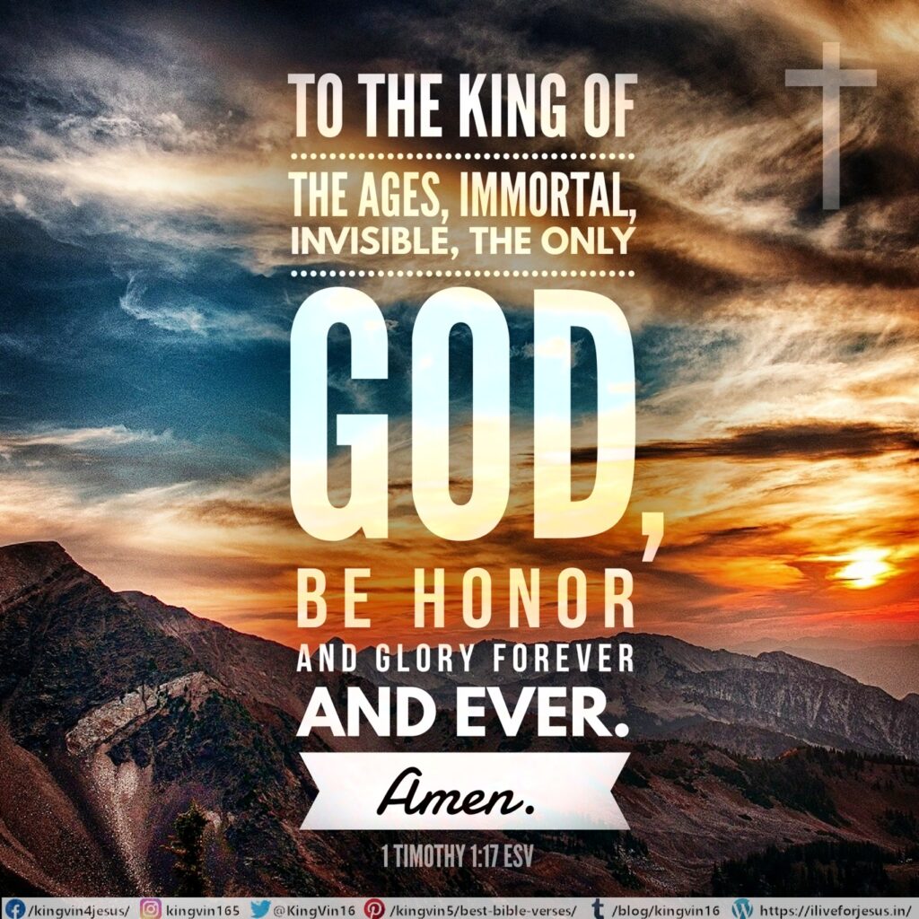 To the King of the ages, immortal, invisible, the only God, be honor and glory forever and ever. Amen. 1 Timothy 1:17 ESV https://bible.com/bible/59/1ti.1.17.ESV