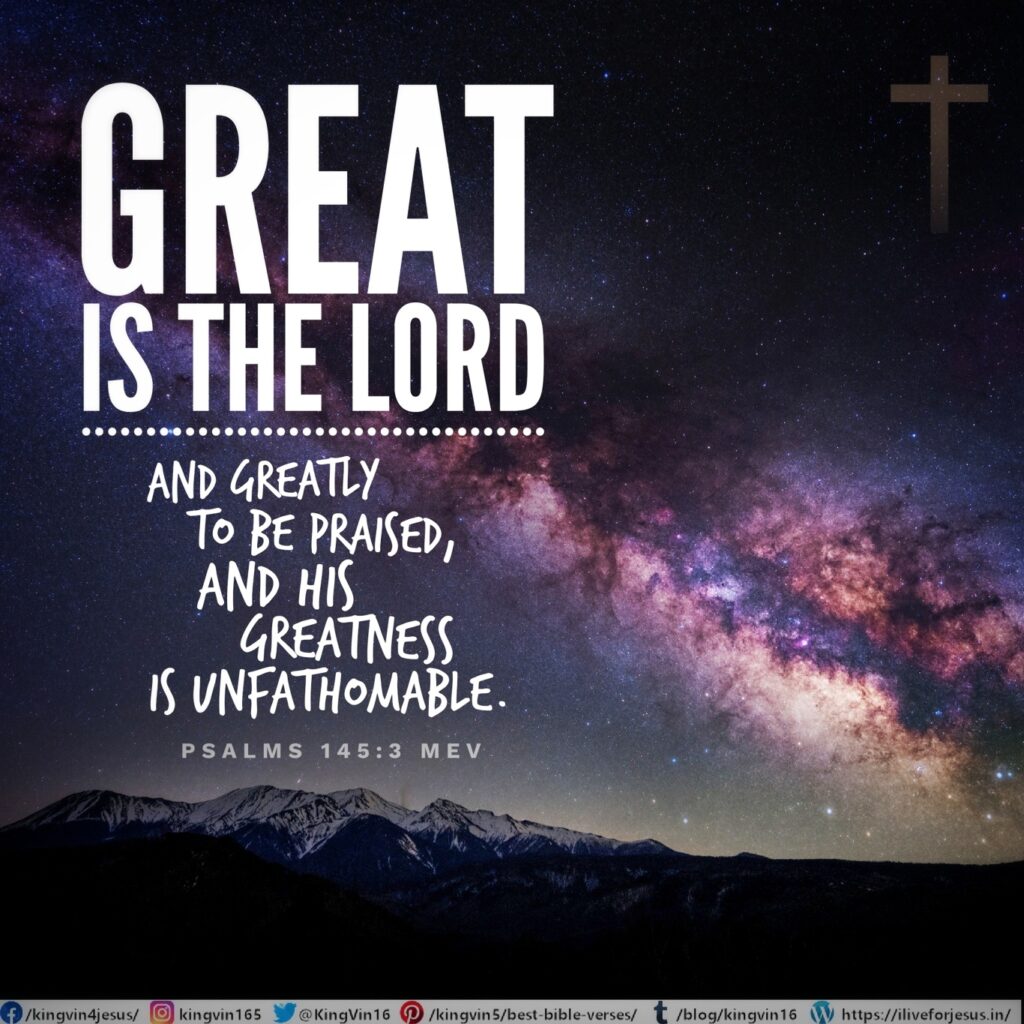 Great is the Lord , and greatly to be praised, and His greatness is unfathomable. Psalms 145:3 MEV https://bible.com/bible/1171/psa.145.3.MEV