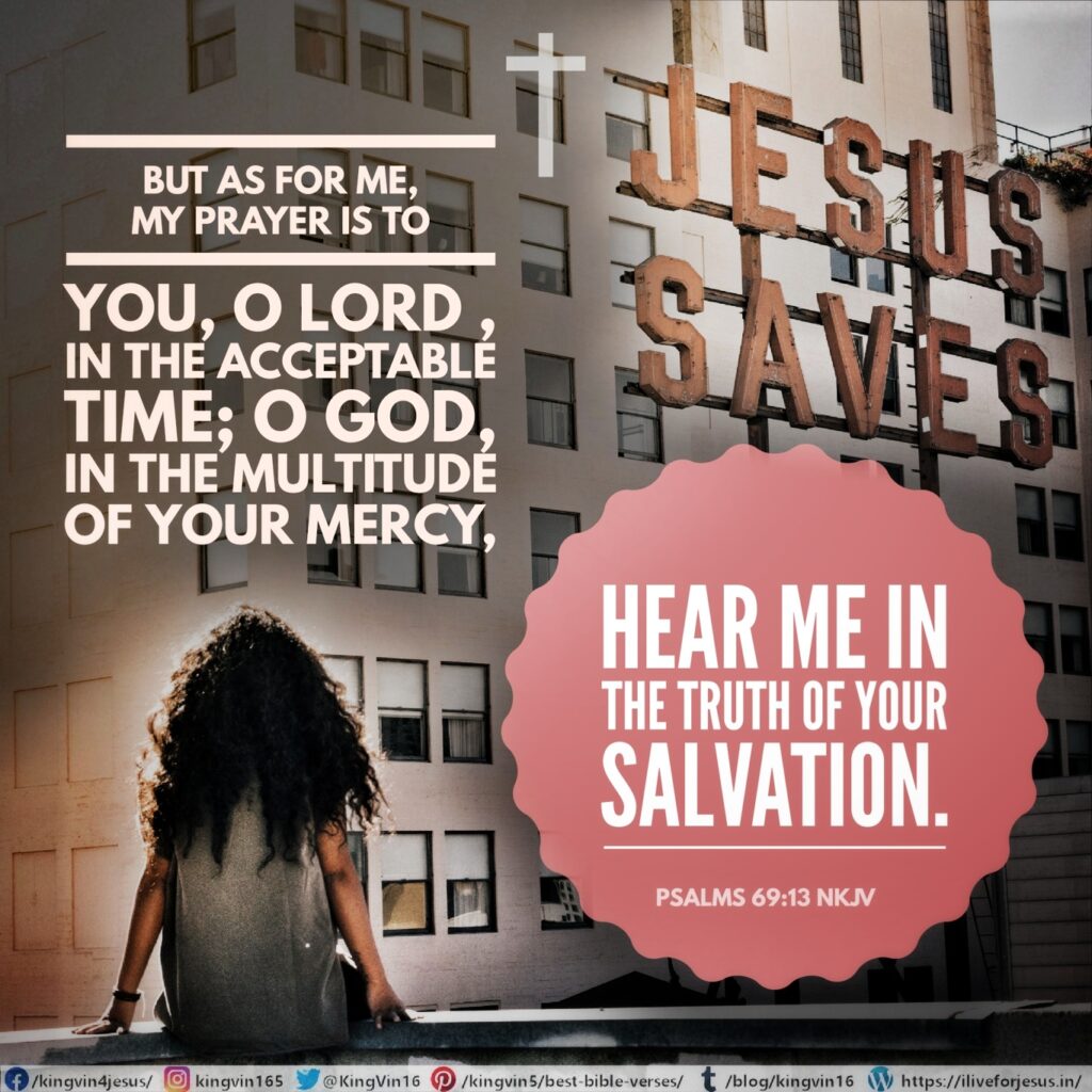 But as for me, my prayer is to You, O Lord , in the acceptable time; O God, in the multitude of Your mercy, Hear me in the truth of Your salvation. Psalms 69:13 NKJV https://bible.com/bible/114/psa.69.13.NKJV