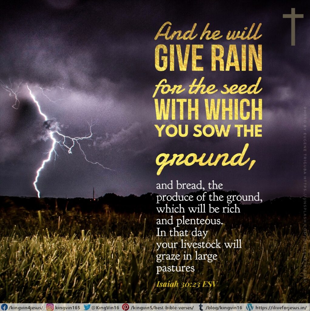 And he will give rain for the seed with which you sow the ground, and bread, the produce of the ground, which will be rich and plenteous. In that day your livestock will graze in large pastures, Isaiah 30:23 ESV https://bible.com/bible/59/isa.30.23.ESV