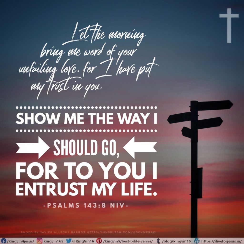Let the morning bring me word of your unfailing love, for I have put my trust in you. Show me the way I should go, for to you I entrust my life. Psalms 143:8 NIV https://psalm.bible/psalm-143-8