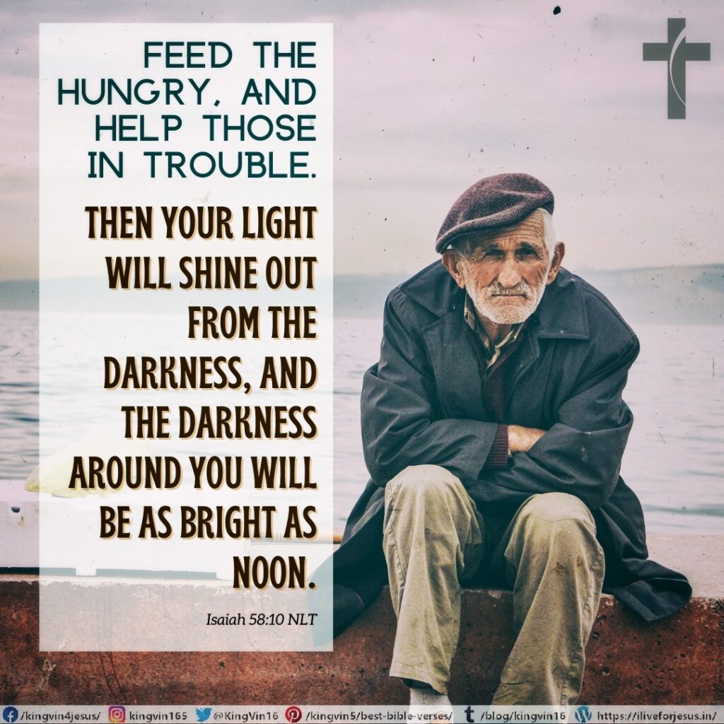 Feed the hungry, and help those in trouble. Then your light will shine out from the darkness, and the darkness around you will be as bright as noon. Isaiah 58:10 NLT https://bible.com/bible/116/isa.58.10.NLT