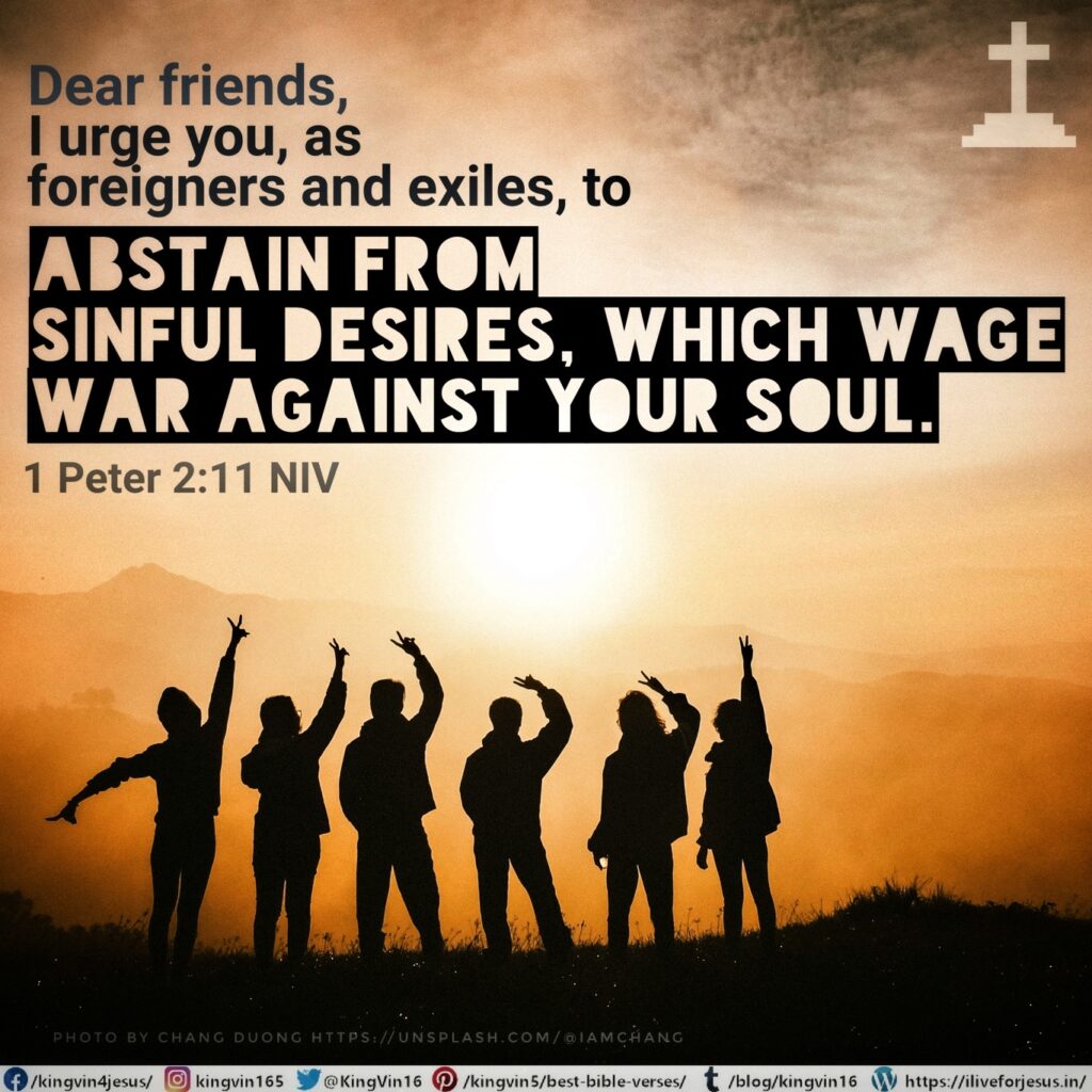 Dear friends, I urge you, as foreigners and exiles, to abstain from sinful desires, which wage war against your soul. 1 Peter 2:11 NIV https://1peter.bible/1-peter-2-11