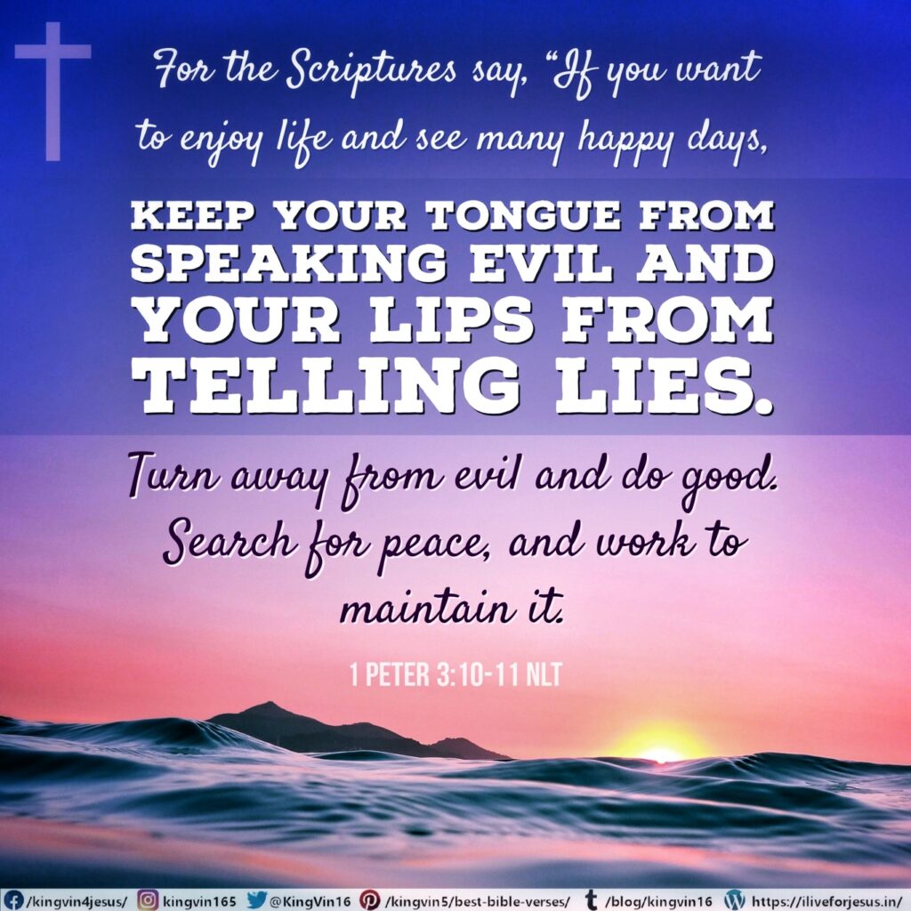 For the Scriptures say, “If you want to enjoy life and see many happy days, keep your tongue from speaking evil and your lips from telling lies. Turn away from evil and do good. Search for peace, and work to maintain it. 1 Peter 3:10‭-‬11 NLT https://bible.com/bible/116/1pe.3.10-11.NLT